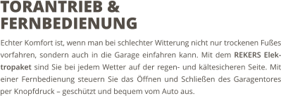 Echter Komfort ist, wenn man bei schlechter Witterung nicht nur trockenen Fußes vorfahren, sondern auch in die Garage einfahren kann. Mit dem REKERS Elek-tropaket sind Sie bei jedem Wetter auf der regen- und kältesicheren Seite. Mit einer Fernbedienung steuern Sie das Öffnen und Schließen des Garagentores per Knopfdruck – geschützt und bequem vom Auto aus. TORANTRIEB & FERNBEDIENUNG