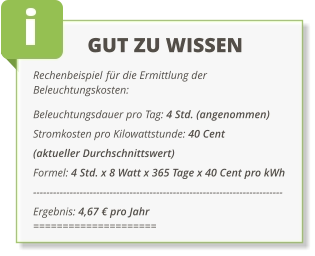 GUT ZU WISSEN Rechenbeispiel für die Ermittlung der Beleuchtungskosten: Beleuchtungsdauer pro Tag: 4 Std. (angenommen)  Stromkosten pro Kilowattstunde: 40 Cent  (aktueller Durchschnittswert) Formel: 4 Std. x 8 Watt x 365 Tage x 40 Cent pro kWh --------------------------------------------------------------------------- Ergebnis: 4,67 € pro Jahr =====================