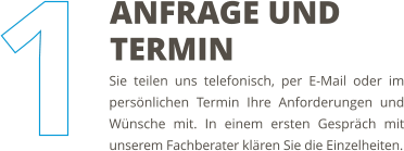 Sie teilen uns telefonisch, per E-Mail oder im persönlichen Termin Ihre Anforderungen und Wünsche mit. In einem ersten Gespräch mit unserem Fachberater klären Sie die Einzelheiten. ANFRAGE UND TERMIN
