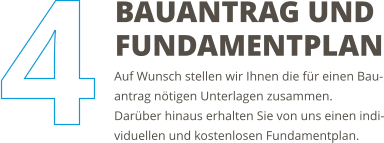 Auf Wunsch stellen wir Ihnen die für einen Bau-antrag nötigen Unterlagen zusammen. Darüber hinaus erhalten Sie von uns einen indi-viduellen und kostenlosen Fundamentplan. BAUANTRAG UND FUNDAMENTPLAN