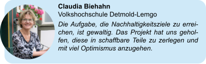 Claudia Biehahn  Volkshochschule Detmold-Lemgo Die Aufgabe, die Nachhaltigkeitsziele zu errei-chen, ist gewaltig. Das Projekt hat uns gehol-fen, diese in schaffbare Teile zu zerlegen und mit viel Optimismus anzugehen.